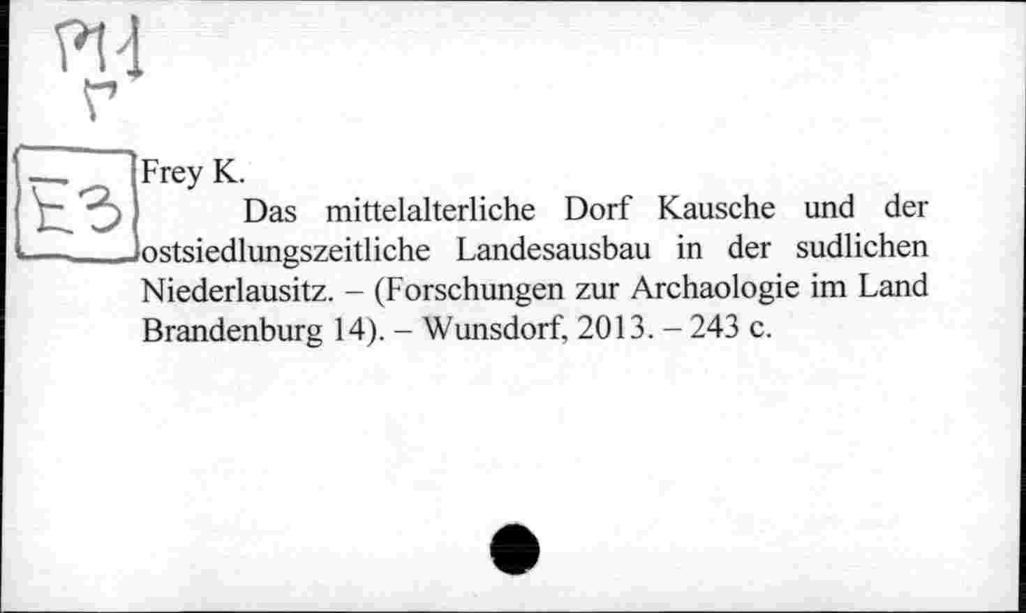 ﻿PH
Frey К.
Das mittelalterliche Dorf Kausche und der ostsiedlungszeitliche Landesausbau in der südlichen Niederlausitz. - (Forschungen zur Archäologie im Land Brandenburg 14). - Wunsdorf, 2013. — 243 c.